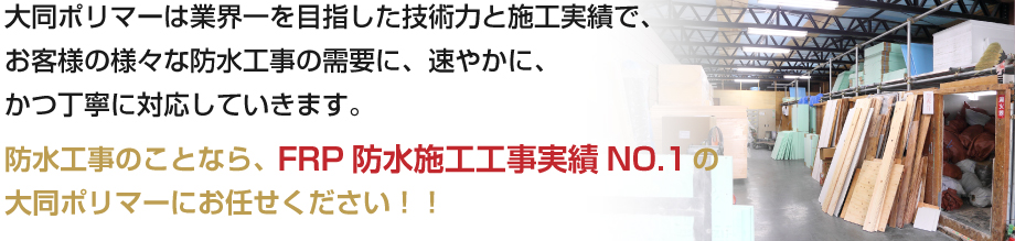 大同ポリマーは業界一を目指した技術力と施工実績で、お客様の様々な防水工事の需要に、速やかに、かつ丁寧に対応していきます。
防水工事のことなら、FRP防水施工工事実績NO.1の大同ポリマーにお任せください！！